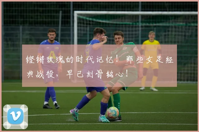 铿锵玫瑰的时代记忆！那些女足经典战役，早已刻骨铭心！
