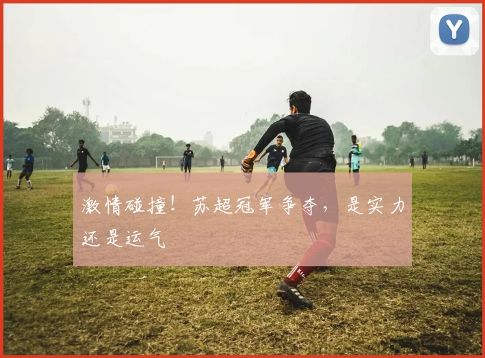 激情碰撞！苏超冠军争夺，是实力还是运气