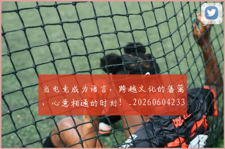 当电竞成为语言，跨越文化的藩篱，心意相通的时刻！_20260604233001