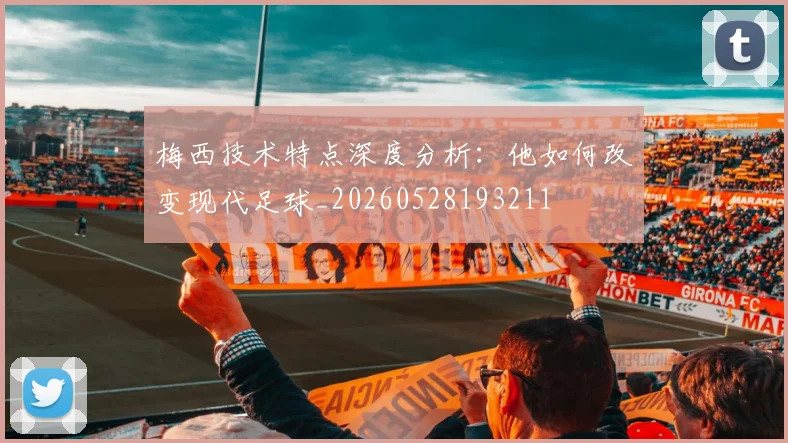 梅西技术特点深度分析：他如何改变现代足球_20260528193211
