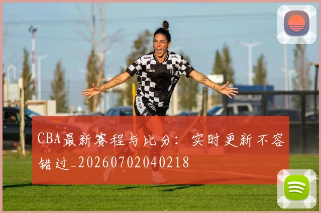 CBA最新赛程与比分：实时更新不容错过_20260702040218