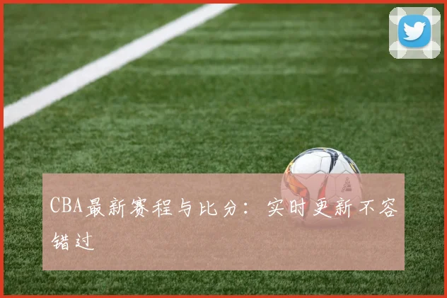 CBA最新赛程与比分：实时更新不容错过