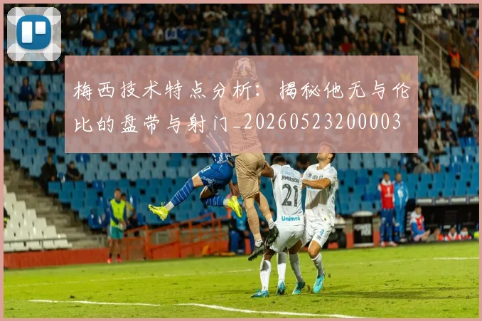 梅西技术特点分析：揭秘他无与伦比的盘带与射门_20260523200003