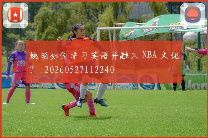 姚明如何学习英语并融入 NBA 文化？_20260527112240