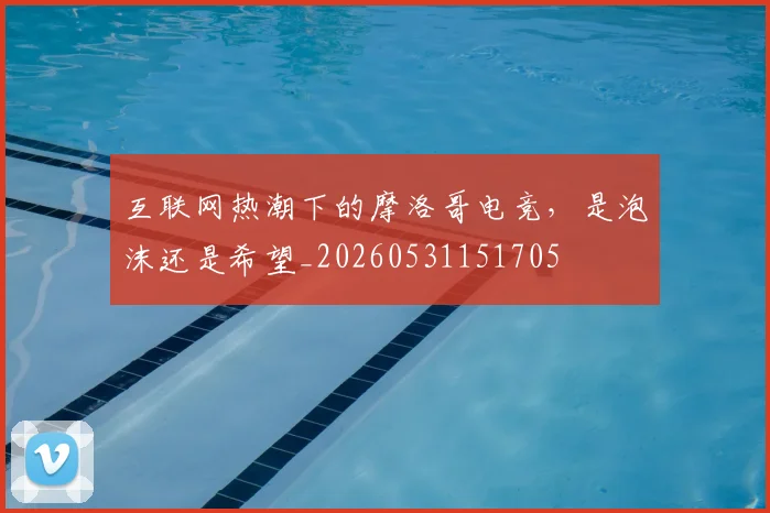 互联网热潮下的摩洛哥电竞，是泡沫还是希望_20260531151705