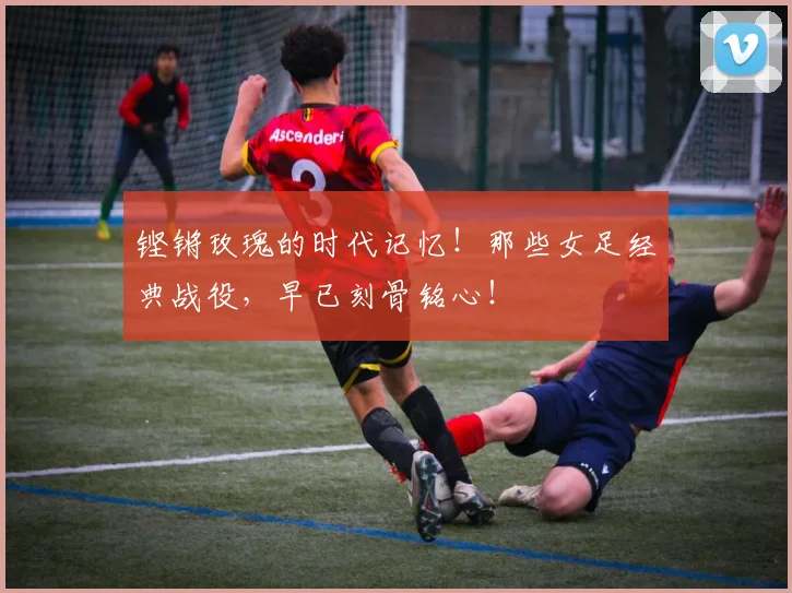 铿锵玫瑰的时代记忆！那些女足经典战役，早已刻骨铭心！