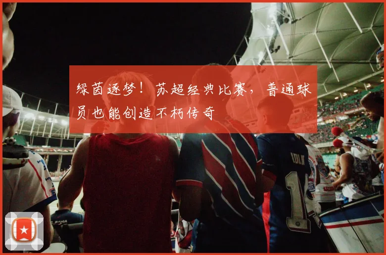 绿茵逐梦！苏超经典比赛，普通球员也能创造不朽传奇