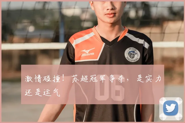 激情碰撞！苏超冠军争夺，是实力还是运气
