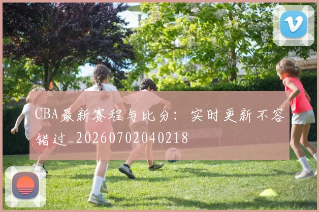 CBA最新赛程与比分：实时更新不容错过_20260702040218