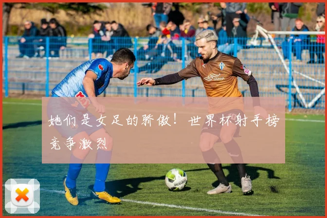 她们是女足的骄傲！世界杯射手榜竞争激烈