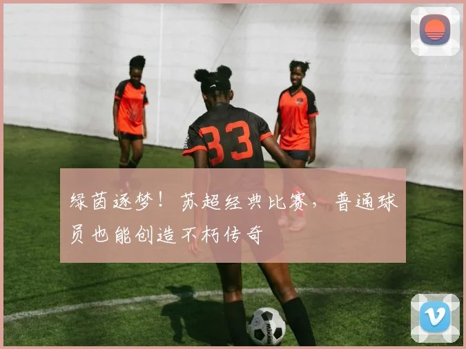 绿茵逐梦！苏超经典比赛，普通球员也能创造不朽传奇